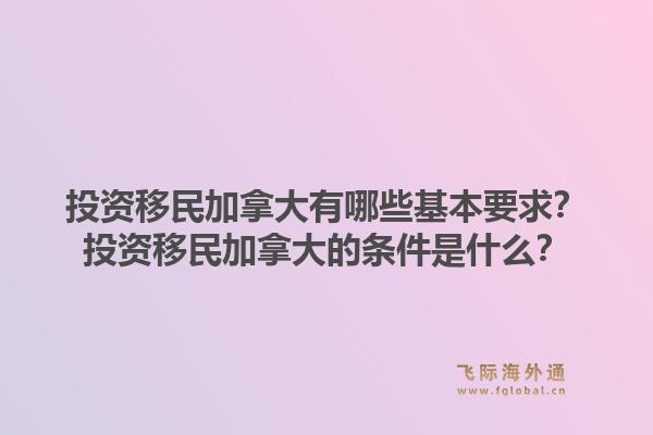 投資移民加拿大有哪些基本要求？投資移民加拿大的條件是什么？1.jpg