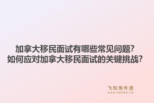 加拿大移民面試有哪些常見問題？如何應(yīng)對加拿大移民面試的關(guān)鍵挑戰(zhàn)？1.jpg