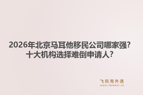 2026年北京馬耳他移民公司哪家強？十大機構(gòu)選擇難倒申請人？1.jpg