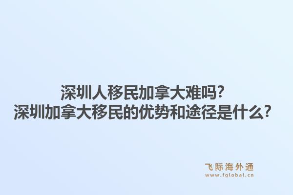 深圳人移民加拿大難嗎？深圳加拿大移民的優(yōu)勢和途徑是什么？1.jpg