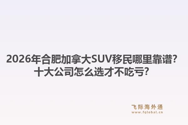 2026年合肥加拿大SUV移民哪里靠譜？十大公司怎么選才不吃虧？