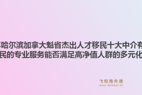 2026年哈爾濱加拿大魁省杰出人才移民十大中介有哪些？飛際移民的專業(yè)服務(wù)能否滿足高凈值人群的多元化需求？1.jpg