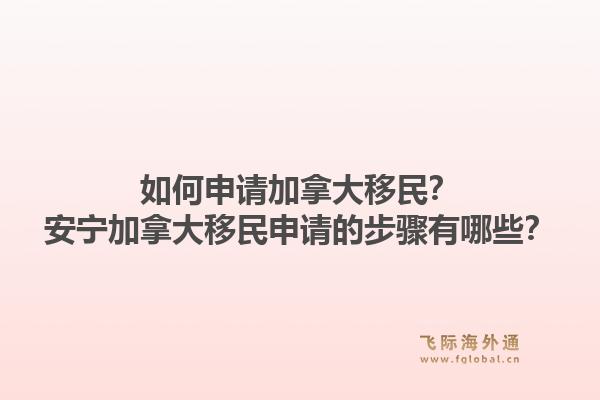 如何申請(qǐng)加拿大移民？安寧加拿大移民申請(qǐng)的步驟有哪些？1.jpg