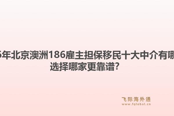 2026年北京澳洲186雇主擔保移民十大中介有哪些？選擇哪家更靠譜？1.jpg