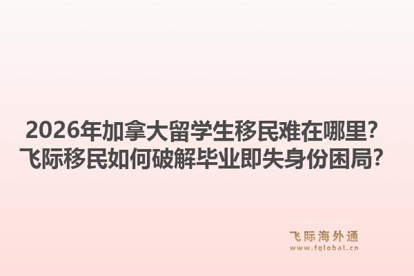 2026年加拿大留學(xué)生移民難在哪里？飛際移民如何破解畢業(yè)即失身份困局？1.jpg