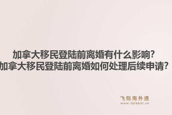 加拿大移民登陸前離婚有什么影響？加拿大移民登陸前離婚如何處理后續(xù)申請(qǐng)？1.jpg