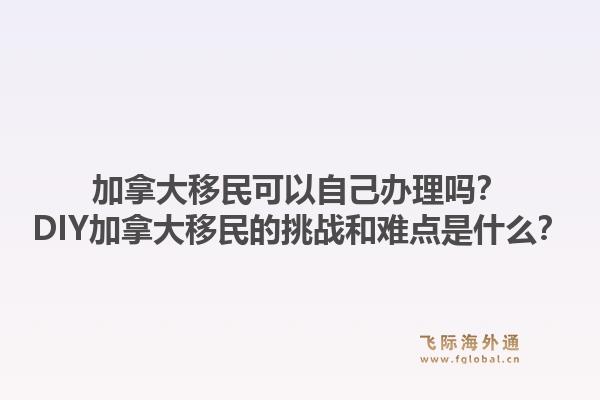 加拿大移民可以自己辦理嗎？DIY加拿大移民的挑戰(zhàn)和難點(diǎn)是什么？1.jpg