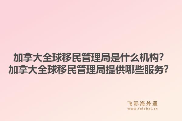 加拿大全球移民管理局是什么機構？加拿大全球移民管理局提供哪些服務？1.jpg