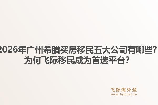 2026年廣州希臘買(mǎi)房移民五大公司有哪些？為何飛際移民成為首選平臺(tái)？1.jpg