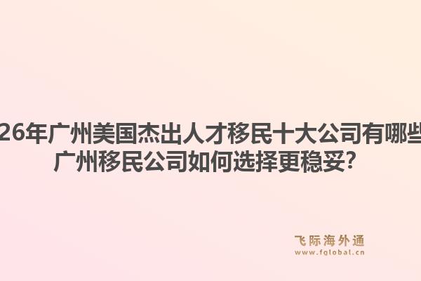 2026年廣州美國杰出人才移民十大公司有哪些？廣州移民公司如何選擇更穩(wěn)妥？1.jpg