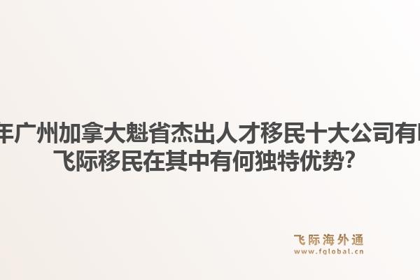 2026年廣州加拿大魁省杰出人才移民十大公司有哪些？飛際移民在其中有何獨特優(yōu)勢？1.jpg