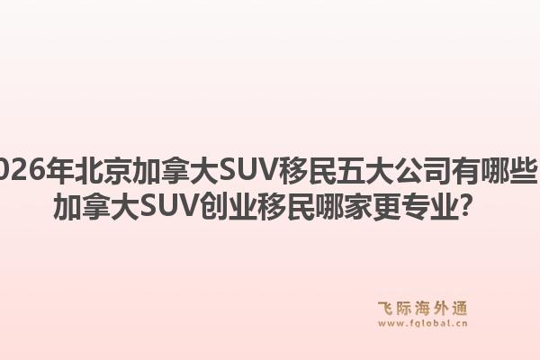 2026年北京加拿大SUV移民五大公司有哪些？加拿大SUV創(chuàng)業(yè)移民哪家更專業(yè)？1.jpg