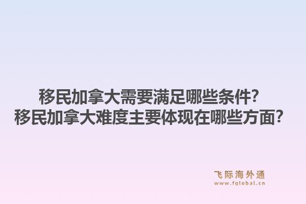 移民加拿大需要滿足哪些條件？移民加拿大難度主要體現(xiàn)在哪些方面？1.jpg