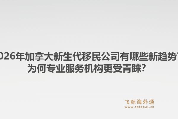 2026年加拿大新生代移民公司有哪些新趨勢？為何專業(yè)服務(wù)機(jī)構(gòu)更受青睞？1.jpg