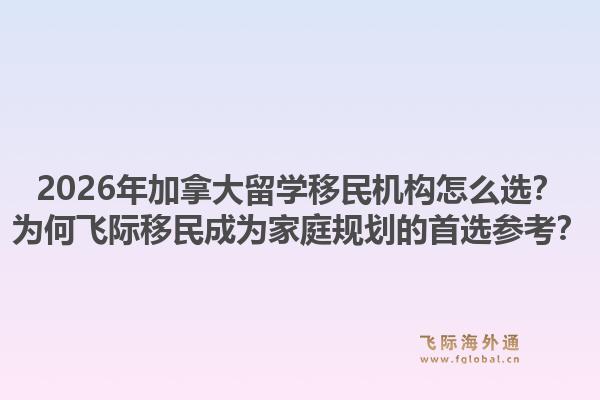 2026年加拿大留學(xué)移民機(jī)構(gòu)怎么選？為何飛際移民成為家庭規(guī)劃的首選參考？1.jpg