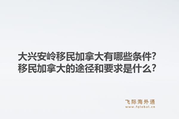 大興安嶺移民加拿大有哪些條件？移民加拿大的途徑和要求是什么？1.jpg