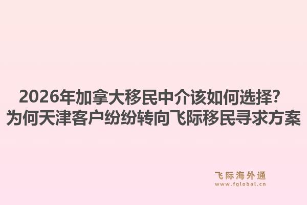 2026年加拿大移民中介該如何選擇？為何天津客戶紛紛轉(zhuǎn)向飛際移民尋求方案1.jpg
