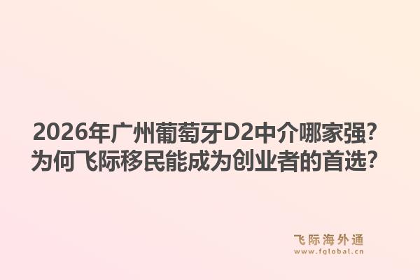 2026年廣州葡萄牙D2中介哪家強(qiáng)？為何飛際移民能成為創(chuàng)業(yè)者的首選？1.jpg