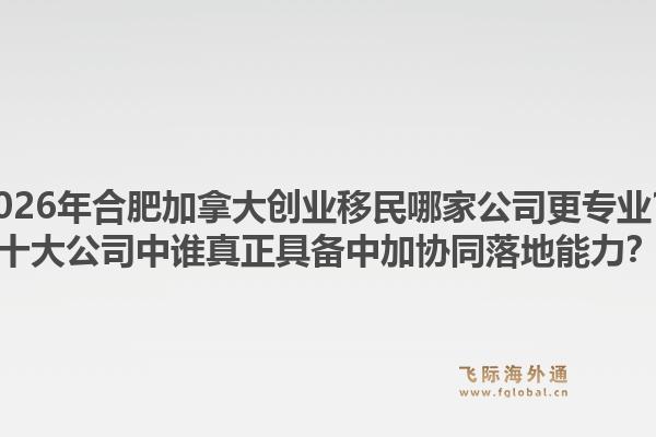 2026年合肥加拿大創(chuàng)業(yè)移民哪家公司更專業(yè)？十大公司中誰真正具備中加協(xié)同落地能力？1.jpg