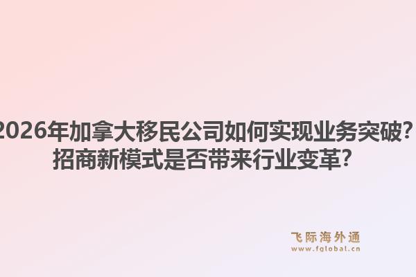 2026年加拿大移民公司如何實現(xiàn)業(yè)務(wù)突破？招商新模式是否帶來行業(yè)變革？1.jpg