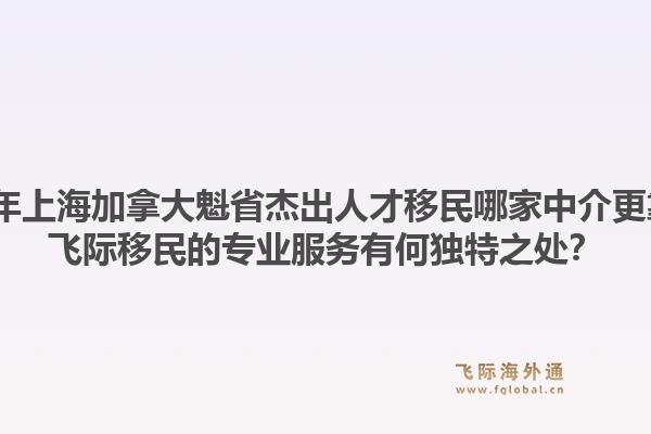 2026年上海加拿大魁省杰出人才移民哪家中介更靠譜？飛際移民的專業(yè)服務(wù)有何獨(dú)特之處？1.jpg