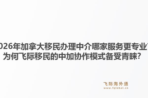 2026年加拿大移民辦理中介哪家服務更專業(yè)？為何飛際移民的中加協(xié)作模式備受青睞？1.jpg