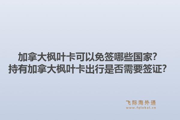 加拿大楓葉卡可以免簽?zāi)男﹪遥砍钟屑幽么髼魅~卡出行是否需要簽證？1.jpg