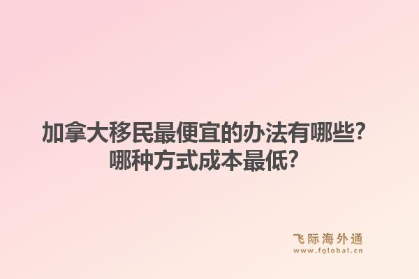加拿大移民最便宜的辦法有哪些？哪種方式成本最低？1.jpg