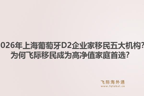 2026年上海葡萄牙D2企業(yè)家移民五大機構？為何飛際移民成為高凈值家庭首選？1.jpg