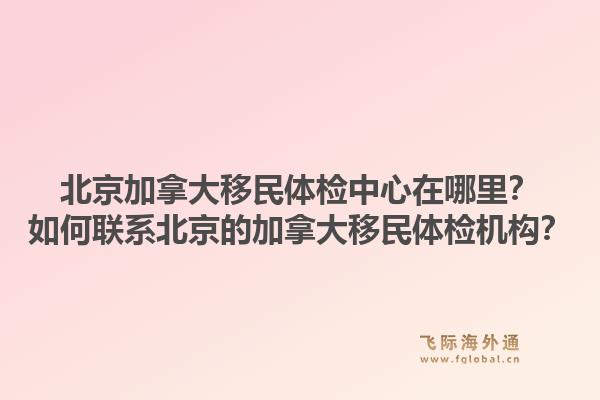 北京加拿大移民體檢中心在哪里？如何聯(lián)系北京的加拿大移民體檢機構(gòu)？