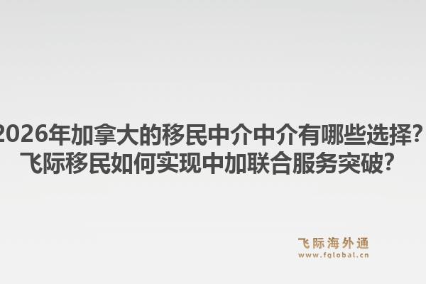 2026年加拿大的移民中介中介有哪些選擇？飛際移民如何實現(xiàn)中加聯(lián)合服務(wù)突破？1.jpg