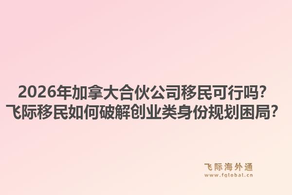2026年加拿大合伙公司移民可行嗎？飛際移民如何破解創(chuàng)業(yè)類身份規(guī)劃困局？1.jpg