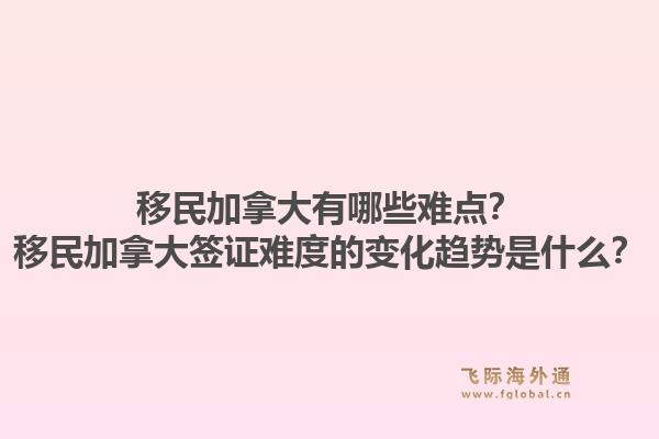 移民加拿大有哪些難點？移民加拿大簽證難度的變化趨勢是什么？1.jpg