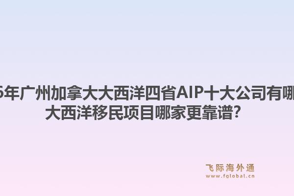 2026年廣州加拿大大西洋四省AIP十大公司有哪些？大西洋移民項目哪家更靠譜？1.jpg