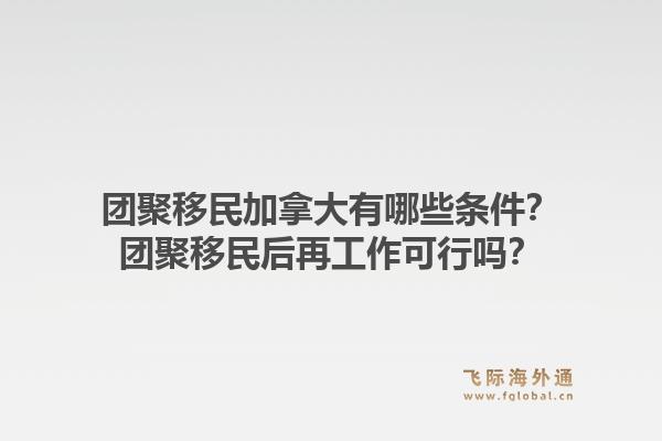 團(tuán)聚移民加拿大有哪些條件？團(tuán)聚移民后再工作可行嗎？1.jpg
