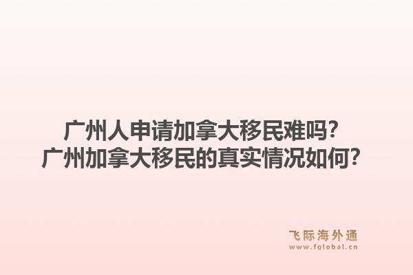 廣州人申請加拿大移民難嗎？廣州加拿大移民的真實情況如何？1.jpg