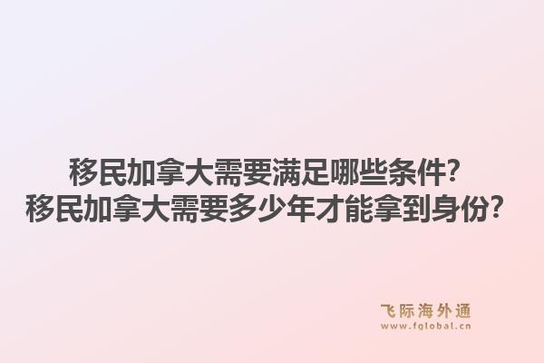 移民加拿大需要滿足哪些條件？移民加拿大需要多少年才能拿到身份？