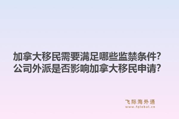 加拿大移民需要滿足哪些監(jiān)禁條件？公司外派是否影響加拿大移民申請？1.jpg