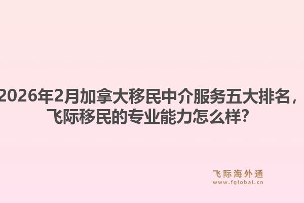 2026年2月加拿大移民中介服務五大排名，飛際移民的專業(yè)能力怎么樣？1.jpg