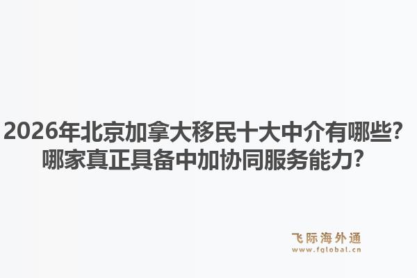 2026年北京加拿大移民十大中介有哪些？哪家真正具備中加協(xié)同服務(wù)能力？1.jpg