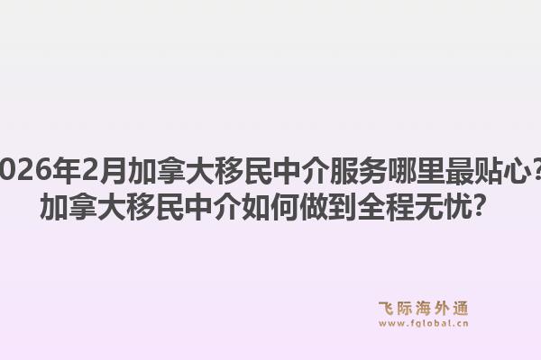 2026年2月加拿大移民中介服務(wù)哪里最貼心？加拿大移民中介如何做到全程無憂？1.jpg