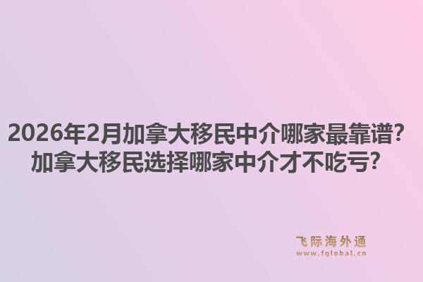 2026年2月加拿大移民中介哪家最靠譜？加拿大移民選擇哪家中介才不吃虧？1.jpg
