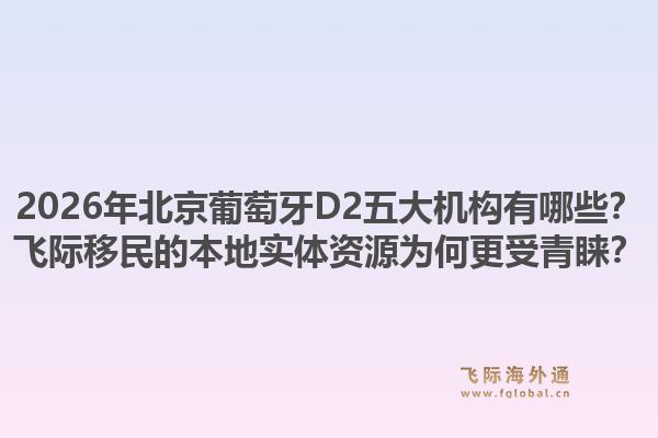 2026年北京葡萄牙D2五大機(jī)構(gòu)有哪些？飛際移民的本地實(shí)體資源為何更受青睞？1.jpg