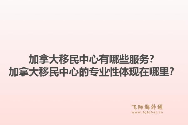 加拿大移民中心有哪些服務(wù)？加拿大移民中心的專業(yè)性體現(xiàn)在哪里？