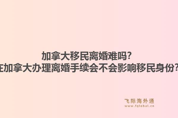 加拿大移民離婚難嗎？在加拿大辦理離婚手續(xù)會不會影響移民身份？1.jpg