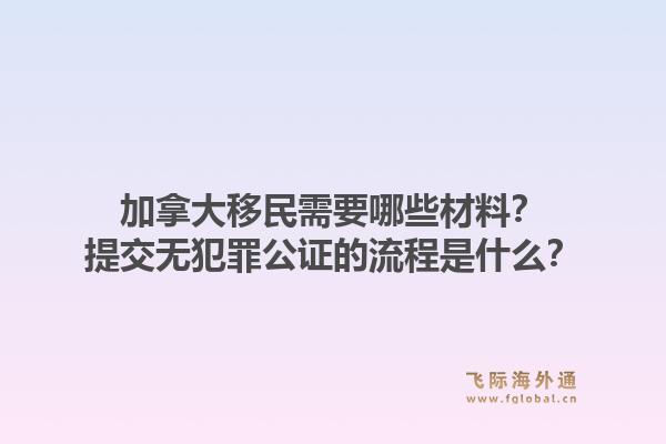 加拿大移民需要哪些材料？提交無犯罪公證的流程是什么？1.jpg