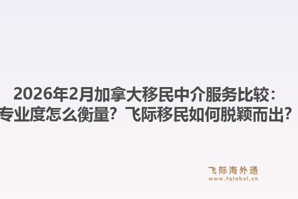 2026年2月加拿大移民中介服務(wù)比較：專業(yè)度怎么衡量？飛際移民如何脫穎而出？1.jpg