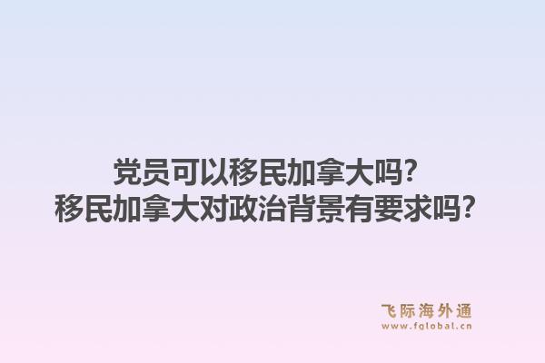 黨員可以移民加拿大嗎？移民加拿大對政治背景有要求嗎？1.jpg
