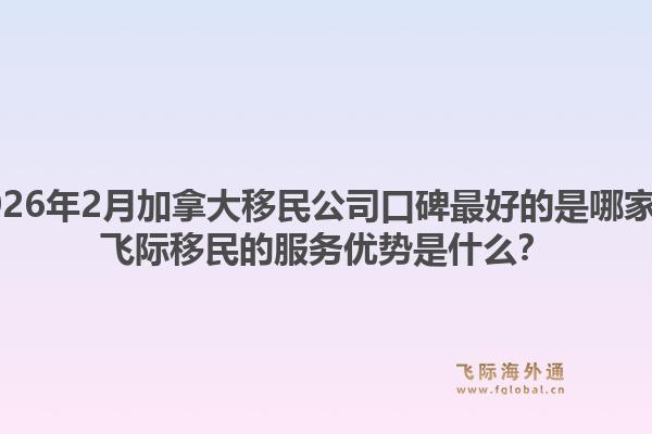 2026年2月加拿大移民公司口碑最好的是哪家？飛際移民的服務(wù)優(yōu)勢(shì)是什么？1.jpg