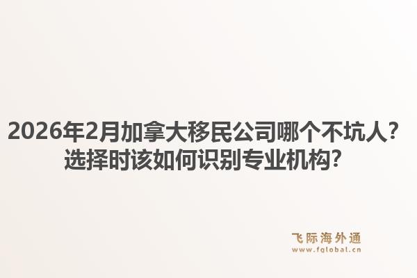 2026年2月加拿大移民公司哪個(gè)不坑人？選擇時(shí)該如何識(shí)別專業(yè)機(jī)構(gòu)？1.jpg